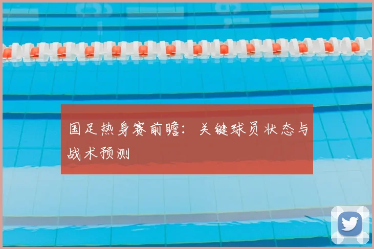 国足热身赛前瞻：关键球员状态与战术预测