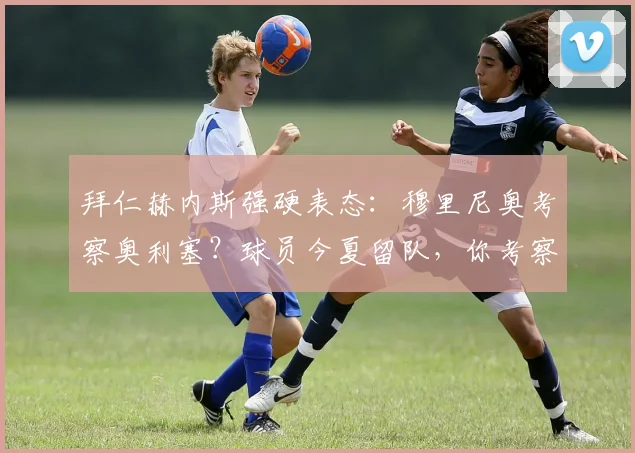 拜仁赫内斯强硬表态：穆里尼奥考察奥利塞？球员今夏留队，你考察也白费功夫