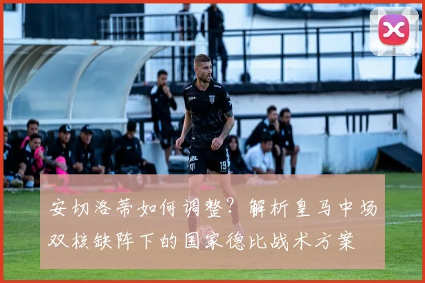 安切洛蒂如何调整?解析皇马中场双核缺阵下的国家德比战术方案