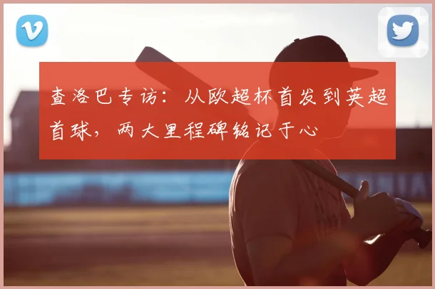 查洛巴专访：从欧超杯首发到英超首球，两大里程碑铭记于心