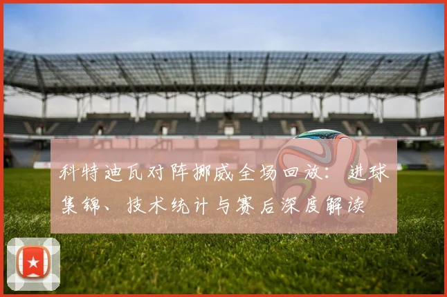 科特迪瓦对阵挪威全场回放：进球集锦、技术统计与赛后深度解读