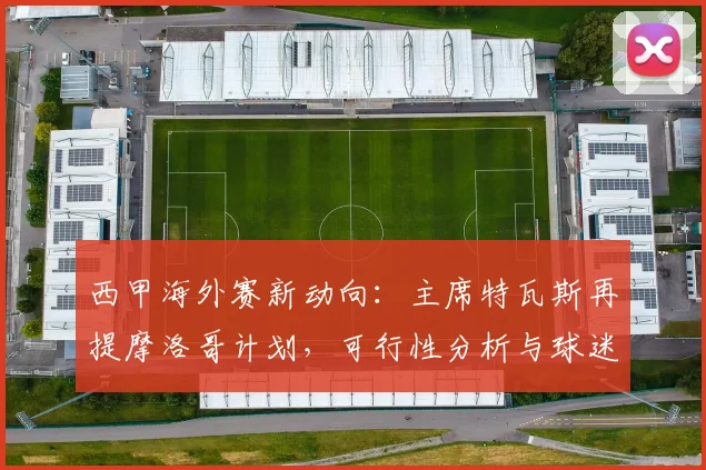 西甲海外赛新动向：主席特瓦斯再提摩洛哥计划，可行性分析与球迷影响探讨