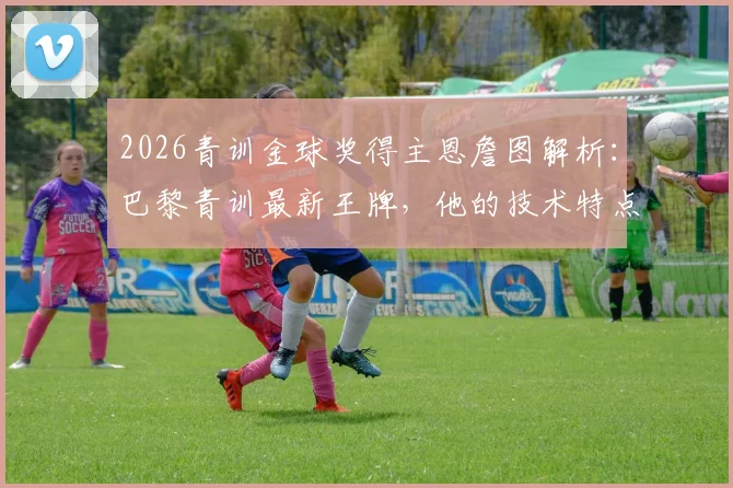 2026青训金球奖得主恩詹图解析：巴黎青训最新王牌，他的技术特点与未来潜力展望