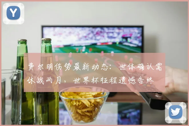 费尔明伤势最新动态：世体确认需休战两月，世界杯征程遗憾告终