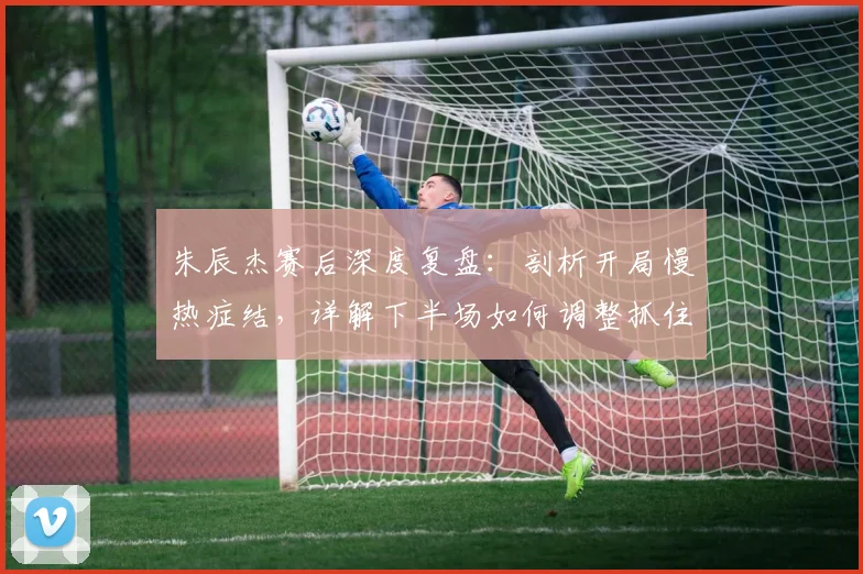 朱辰杰赛后深度复盘：剖析开局慢热症结，详解下半场如何调整抓住胜机