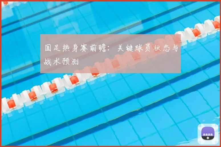 国足热身赛前瞻:关键球员状态与战术预测