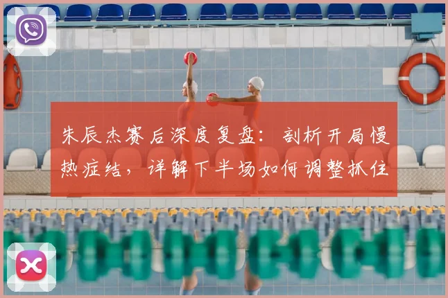 朱辰杰赛后深度复盘:剖析开局慢热症结,详解下半场如何调整抓住胜机
